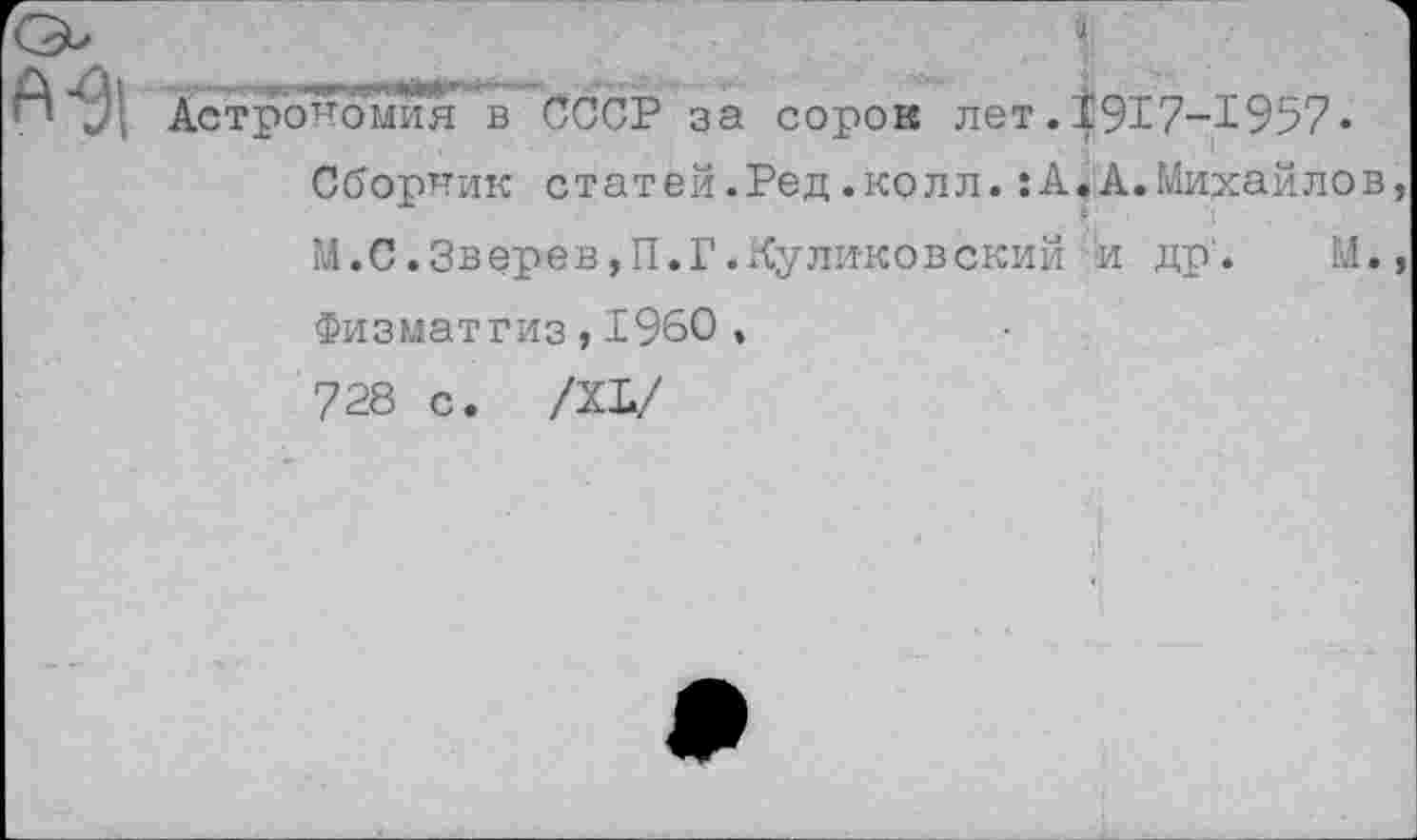 ﻿Астрономия в СССР за сорок лет.1917-1957« Сборник статей.Ред.колл.:А.А.Михайло М.С.Зверев,П.Г.Куликовский и др'. М
Физматгиз,1960 , 728 с. /XI/